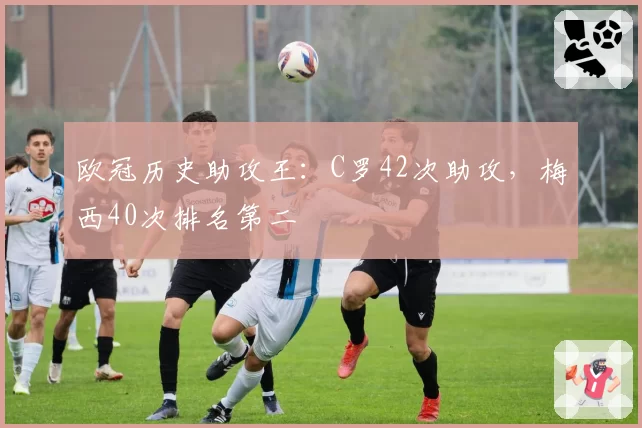 欧冠历史助攻王：C罗42次助攻，梅西40次排名第二