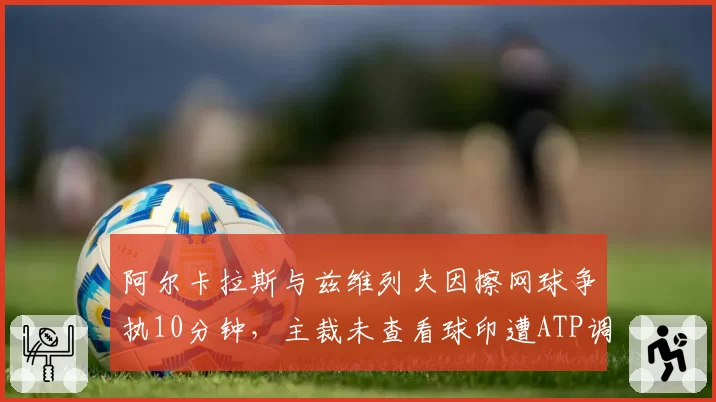 阿尔卡拉斯与兹维列夫因擦网球争执10分钟,主裁未查看球印遭ATP调查