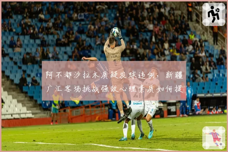 阿不都沙拉木质疑发球违例,新疆广汇客场挑战强敌心理素质如何提升?