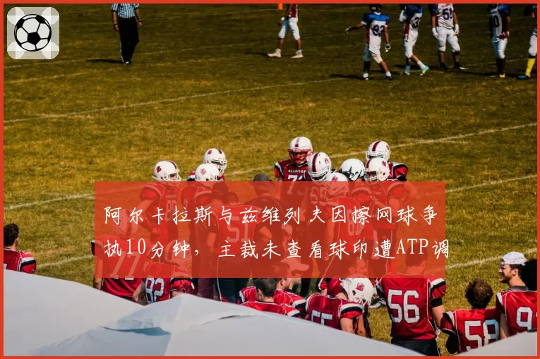阿尔卡拉斯与兹维列夫因擦网球争执10分钟,主裁未查看球印遭ATP调查