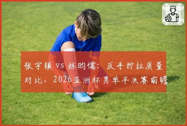 张宇镇 vs 林昀儒:反手拧拉质量对比,2026亚洲杯男单半决赛前瞻