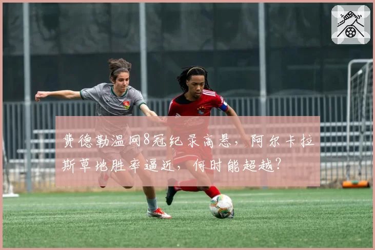 费德勒温网8冠纪录高悬,阿尔卡拉斯草地胜率逼近,何时能超越?