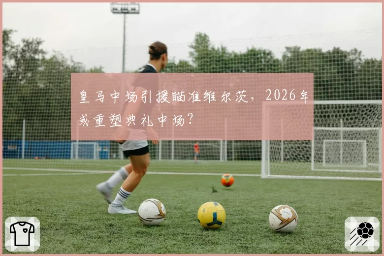 皇马中场引援瞄准维尔茨,2026年或重塑典礼中场?