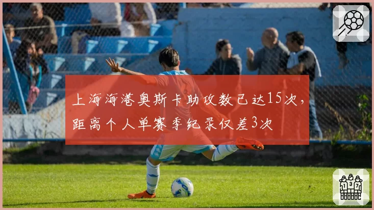 上海海港奥斯卡助攻数已达15次，距离个人单赛季纪录仅差3次