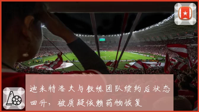迪米特洛夫与教练团队续约后状态回升,被质疑依赖药物恢复