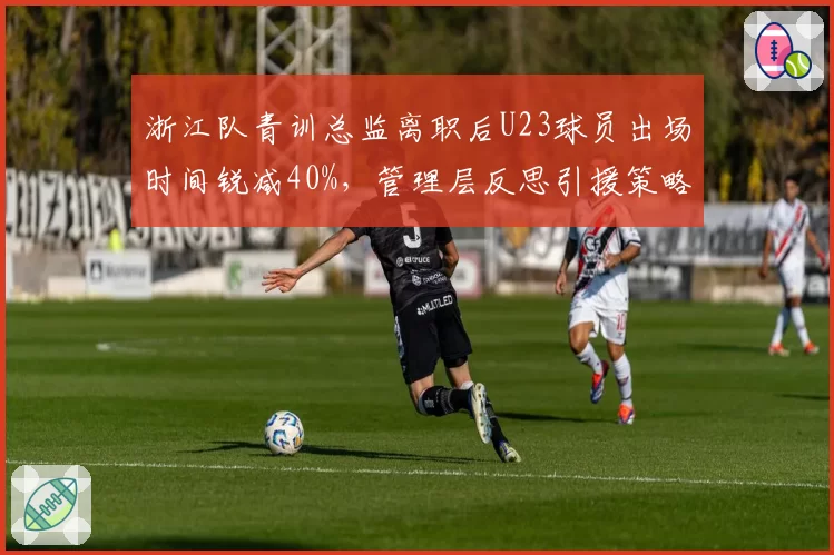 浙江队青训总监离职后U23球员出场时间锐减40%,管理层反思引援策略