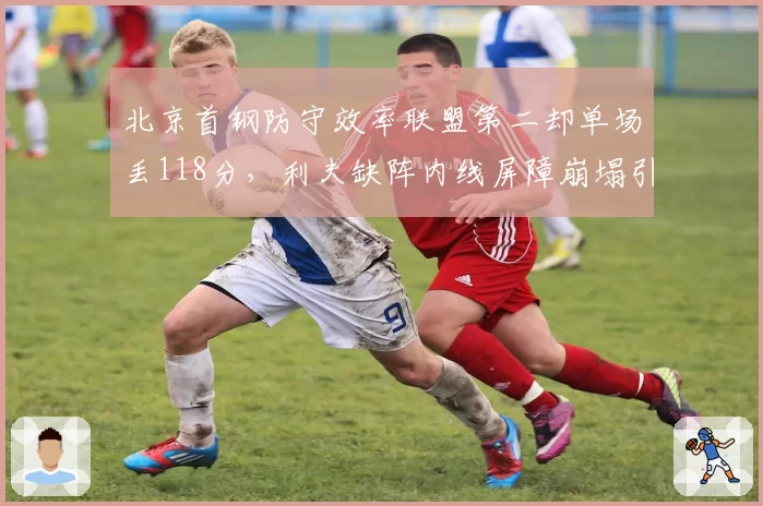 北京首钢防守效率联盟第二却单场丢118分,利夫缺阵内线屏障崩塌引发危机?