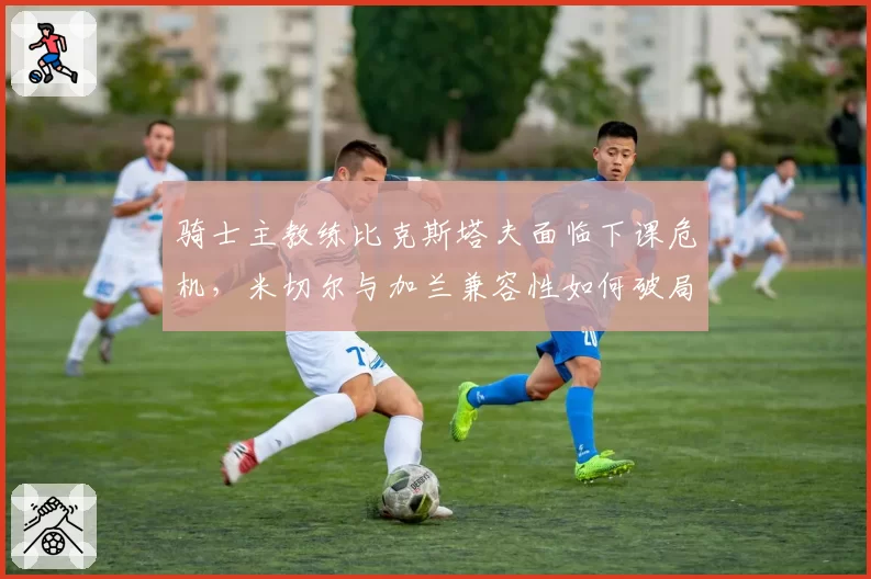 骑士主教练比克斯塔夫面临下课危机，米切尔与加兰兼容性如何破局？