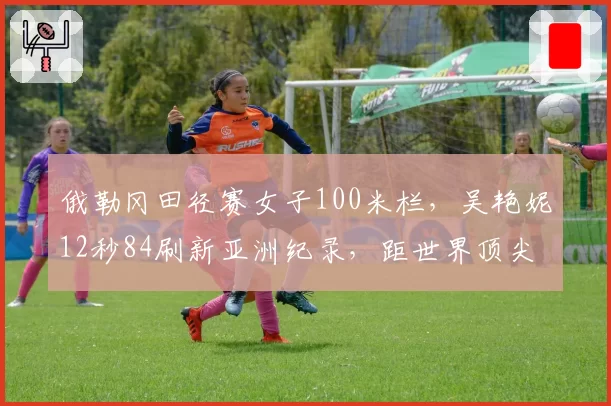 俄勒冈田径赛女子100米栏,吴艳妮12秒84刷新亚洲纪录,距世界顶尖仅差0.3秒