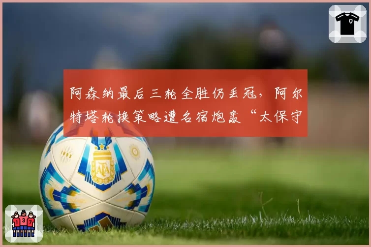 阿森纳最后三轮全胜仍丢冠,阿尔特塔轮换策略遭名宿炮轰“太保守”