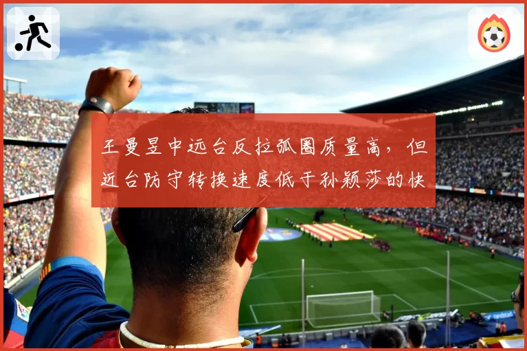 王曼昱中远台反拉弧圈质量高,但近台防守转换速度低于孙颖莎的快撕衔接