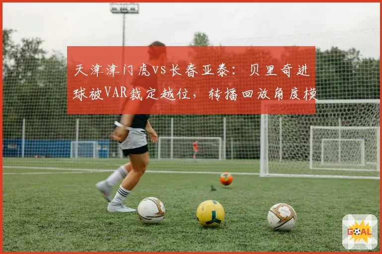 天津津门虎vs长春亚泰:贝里奇进球被VAR裁定越位,转播回放角度模糊引舆论哗然