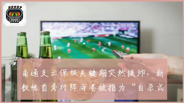 南通支云保级关键期突然换帅,新教练首秀对阵海港被指为“自杀式”决策