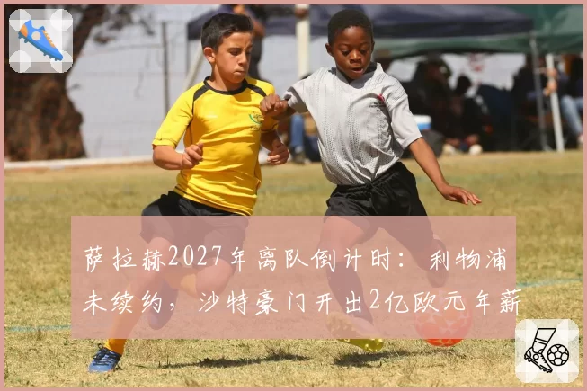 萨拉赫2027年离队倒计时：利物浦未续约，沙特豪门开出2亿欧元年薪