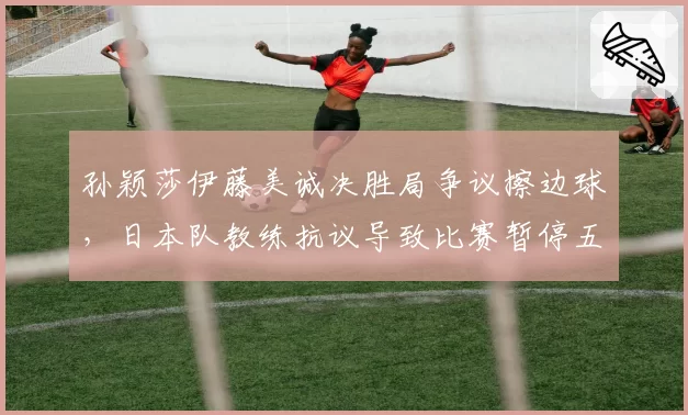 孙颖莎伊藤美诚决胜局争议擦边球,日本队教练抗议导致比赛暂停五分钟
