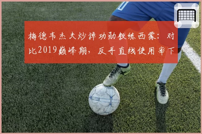 梅德韦杰夫炒掉功勋教练西蒙：对比2019巅峰期，反手直线使用率下降