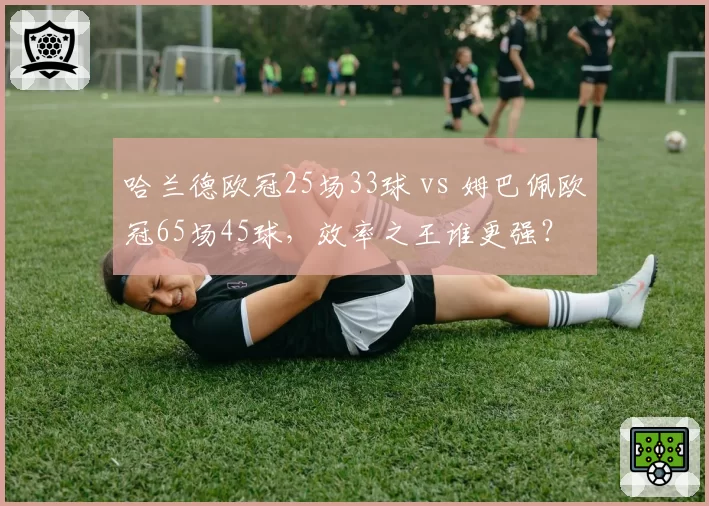 哈兰德欧冠25场33球 vs 姆巴佩欧冠65场45球，效率之王谁更强？