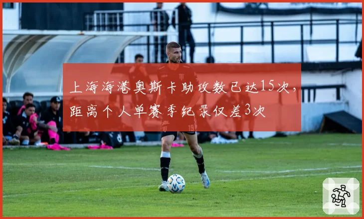 上海海港奥斯卡助攻数已达15次,距离个人单赛季纪录仅差3次
