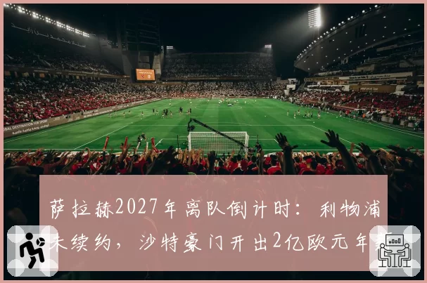 萨拉赫2027年离队倒计时：利物浦未续约，沙特豪门开出2亿欧元年薪