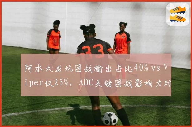 阿水大龙坑团战输出占比40% vs Viper仅25%,ADC关键团战影响力对比彰显个人能力