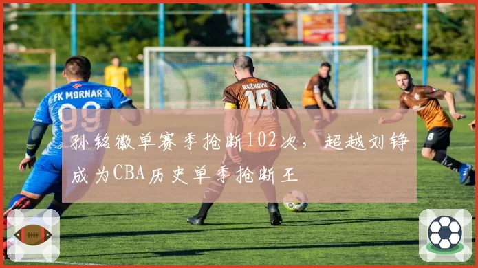 孙铭徽单赛季抢断102次，超越刘铮成为CBA历史单季抢断王