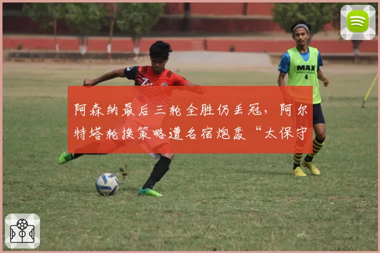 阿森纳最后三轮全胜仍丢冠,阿尔特塔轮换策略遭名宿炮轰“太保守”