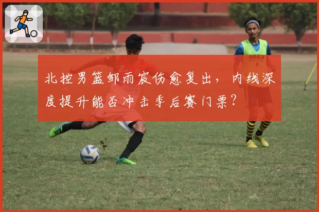 北控男篮邹雨宸伤愈复出,内线深度提升能否冲击季后赛门票?