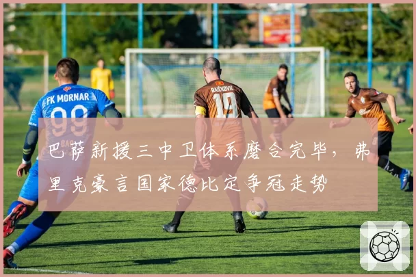 巴萨新援三中卫体系磨合完毕,弗里克豪言国家德比定争冠走势