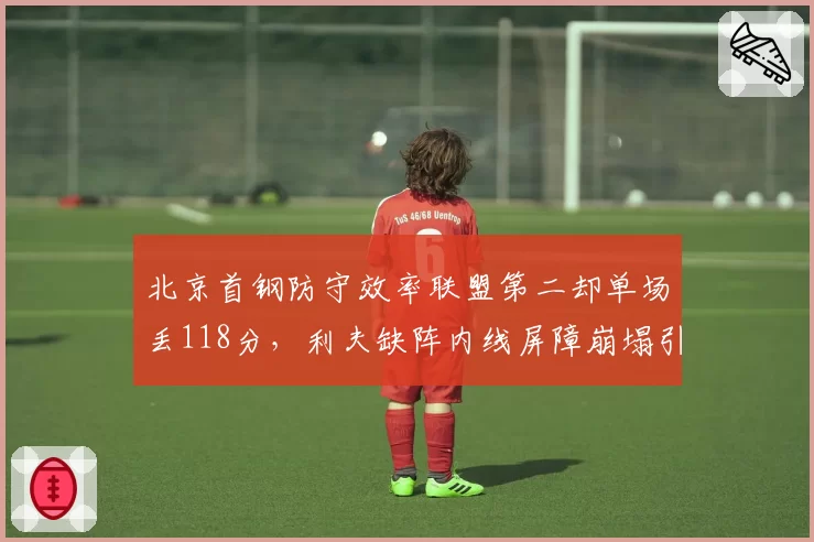 北京首钢防守效率联盟第二却单场丢118分，利夫缺阵内线屏障崩塌引发危机？