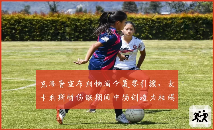 克洛普宣布利物浦今夏零引援,麦卡利斯特伤缺期间中场创造力枯竭危机如何化解?