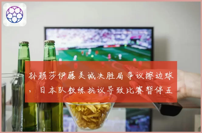 孙颖莎伊藤美诚决胜局争议擦边球,日本队教练抗议导致比赛暂停五分钟
