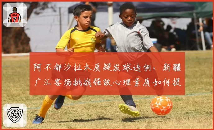 阿不都沙拉木质疑发球违例，新疆广汇客场挑战强敌心理素质如何提升？