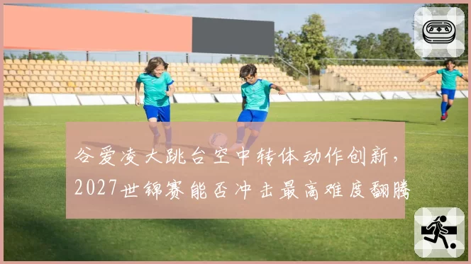 谷爱凌大跳台空中转体动作创新，2027世锦赛能否冲击最高难度翻腾分？