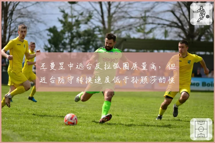 王曼昱中远台反拉弧圈质量高，但近台防守转换速度低于孙颖莎的快撕衔接