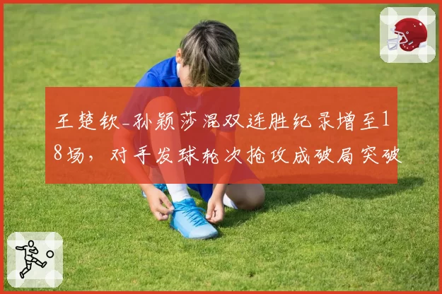 王楚钦_孙颖莎混双连胜纪录增至18场,对手发球轮次抢攻成破局突破口
