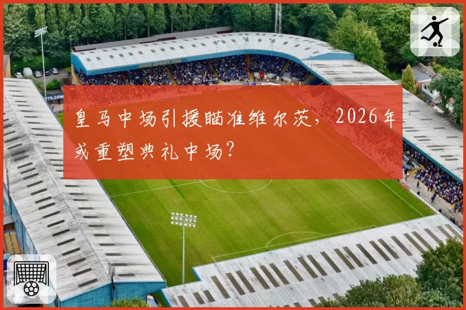 皇马中场引援瞄准维尔茨，2026年或重塑典礼中场？