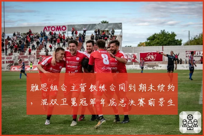 雅思组合主管教练合同到期未续约,混双卫冕冠军年底总决赛前景生波?