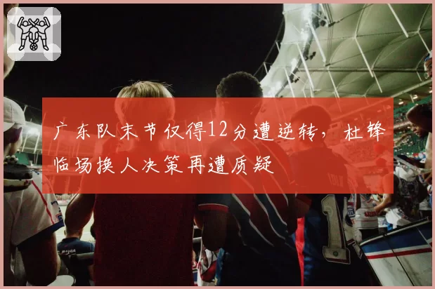 广东队末节仅得12分遭逆转，杜锋临场换人决策再遭质疑
