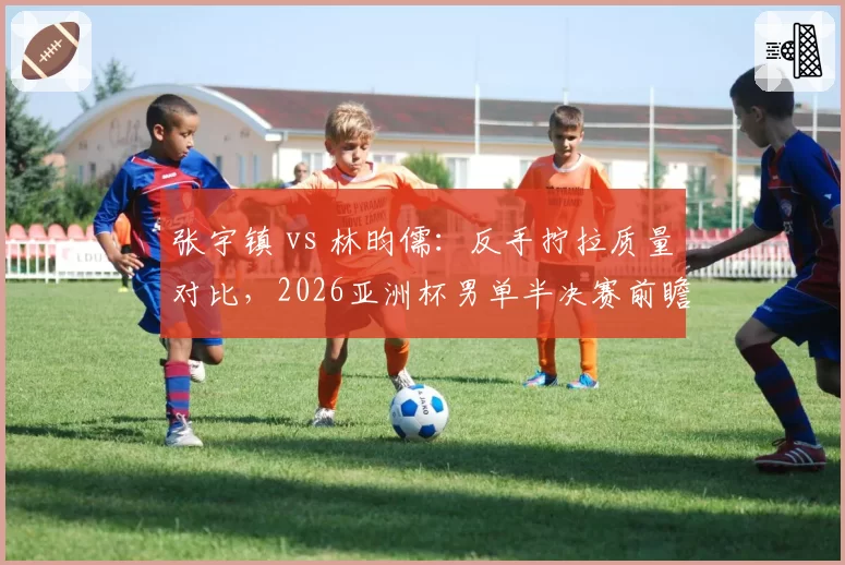 张宇镇 vs 林昀儒:反手拧拉质量对比,2026亚洲杯男单半决赛前瞻