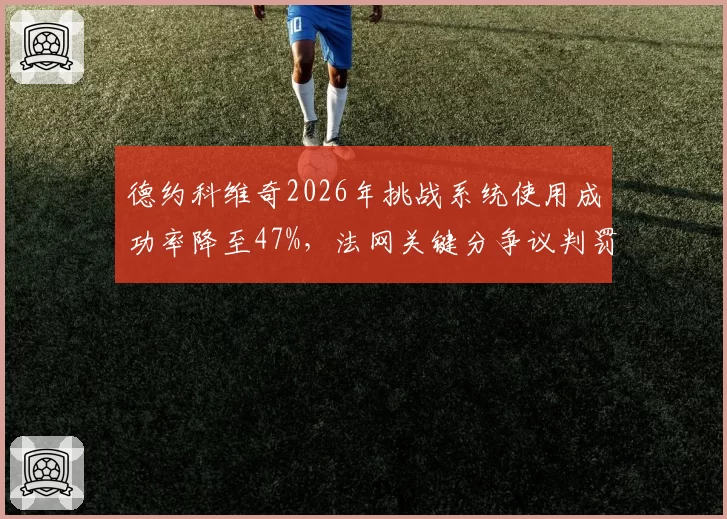 德约科维奇2026年挑战系统使用成功率降至47%，法网关键分争议判罚成转折