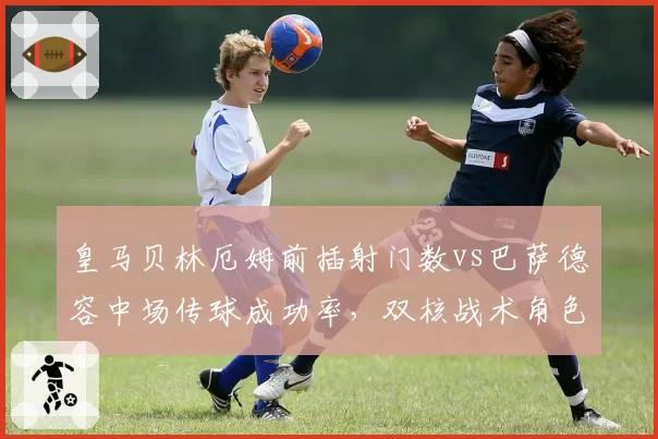 皇马贝林厄姆前插射门数vs巴萨德容中场传球成功率,双核战术角色差异